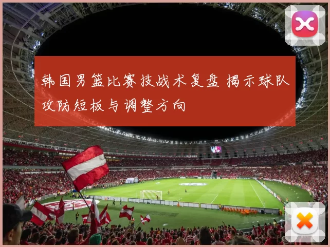 韩国男篮比赛技战术复盘 揭示球队攻防短板与调整方向