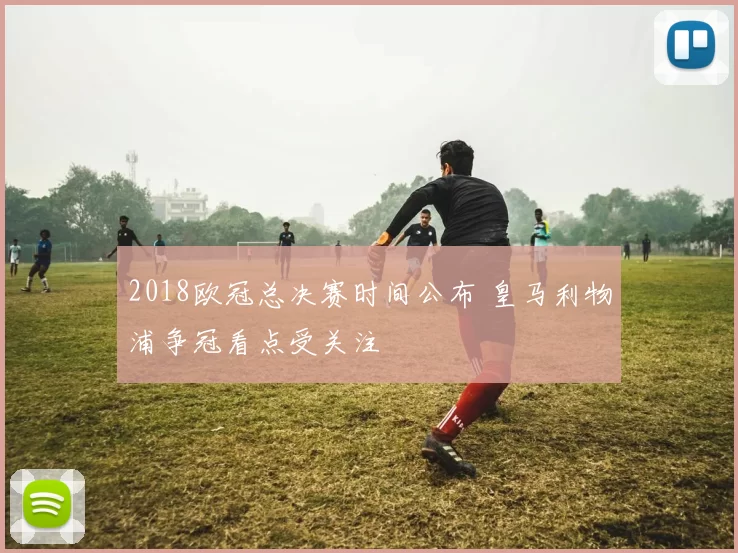 2018欧冠总决赛时间公布 皇马利物浦争冠看点受关注