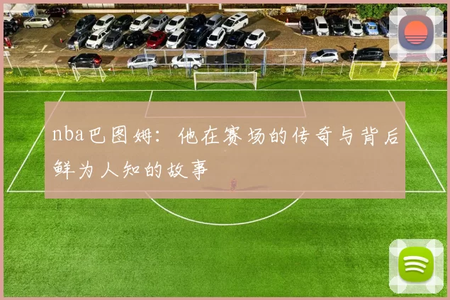 nba巴图姆：他在赛场的传奇与背后鲜为人知的故事