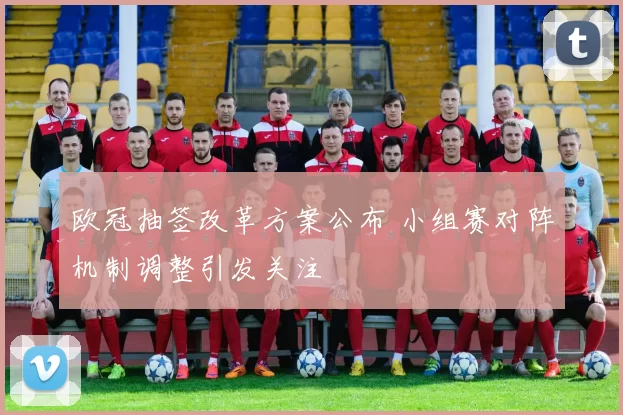 欧冠抽签改革方案公布 小组赛对阵机制调整引发关注