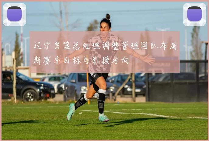 辽宁男篮总经理调整管理团队布局新赛季目标与引援方向