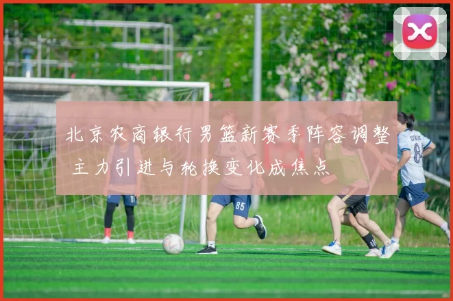 北京农商银行男篮新赛季阵容调整 主力引进与轮换变化成焦点