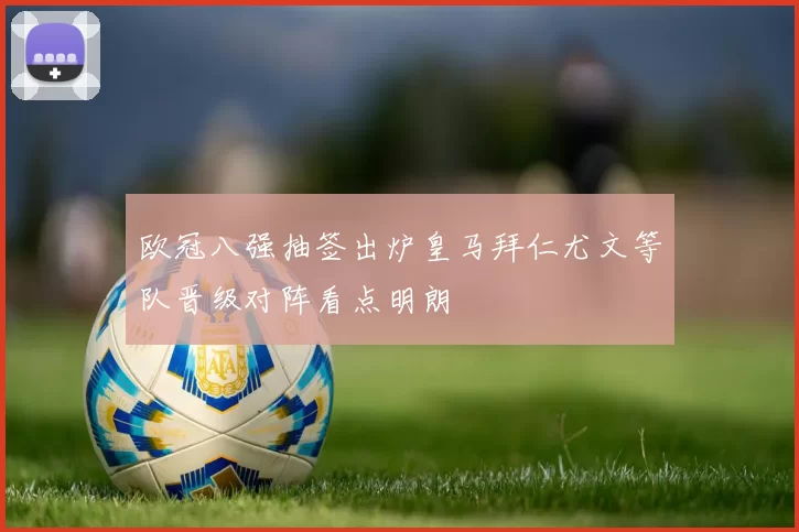 欧冠八强抽签出炉皇马拜仁尤文等队晋级对阵看点明朗