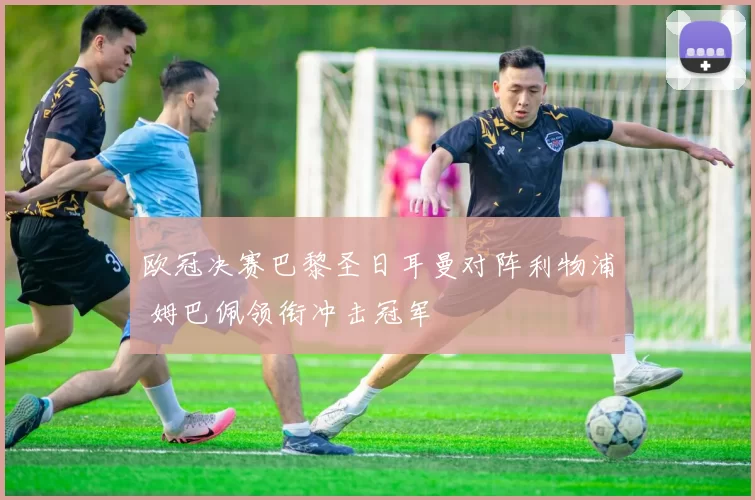 欧冠决赛巴黎圣日耳曼对阵利物浦 姆巴佩领衔冲击冠军