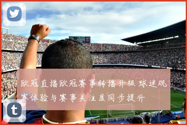 欧冠直播欧冠赛事转播升级 球迷观赛体验与赛事关注度同步提升