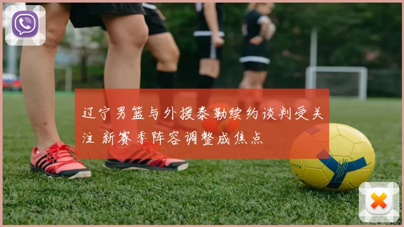 辽宁男篮与外援泰勒续约谈判受关注 新赛季阵容调整成焦点