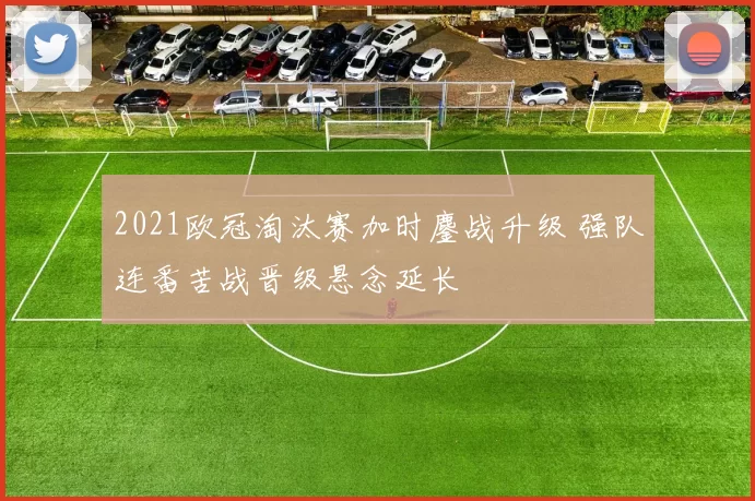 2021欧冠淘汰赛加时鏖战升级 强队连番苦战晋级悬念延长