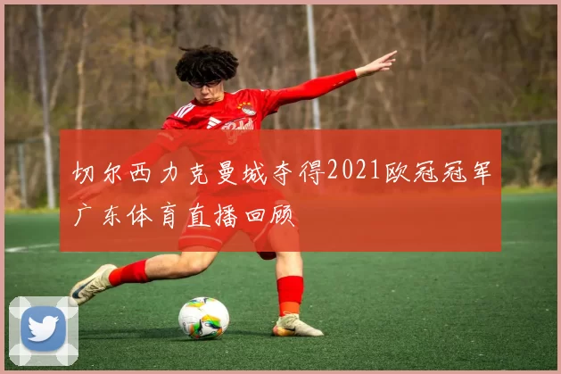 切尔西力克曼城夺得2021欧冠冠军广东体育直播回顾