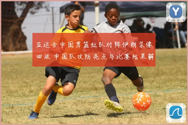 亚运会中国男篮红队对阵伊朗录像回放 中国队攻防亮点与比赛结果解析