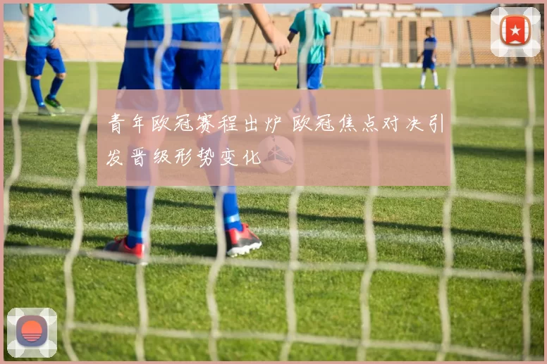 青年欧冠赛程出炉 欧冠焦点对决引发晋级形势变化
