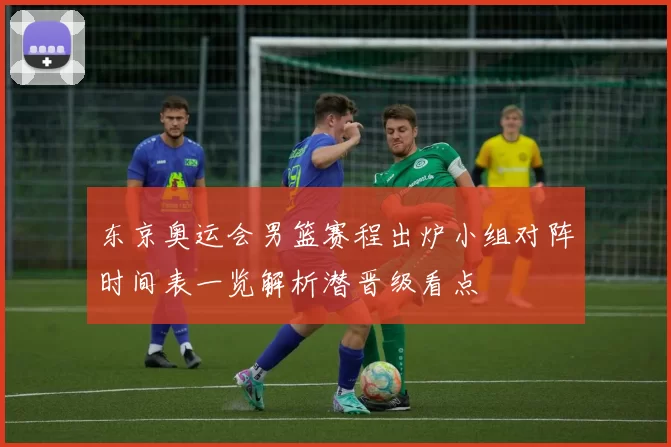 东京奥运会男篮赛程出炉小组对阵时间表一览解析潜晋级看点