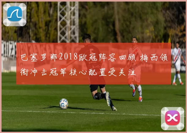 巴塞罗那2018欧冠阵容回顾 梅西领衔冲击冠军核心配置受关注