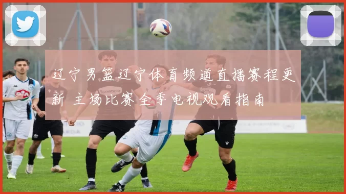 辽宁男篮辽宁体育频道直播赛程更新 主场比赛全季电视观看指南