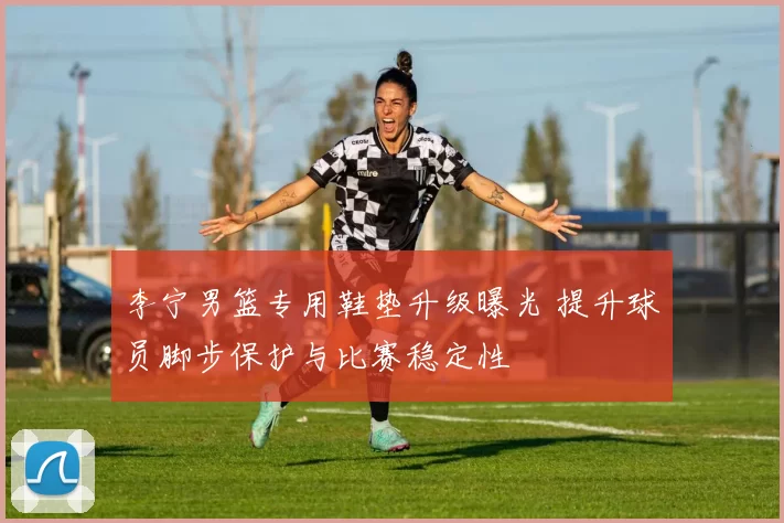 李宁男篮专用鞋垫升级曝光 提升球员脚步保护与比赛稳定性