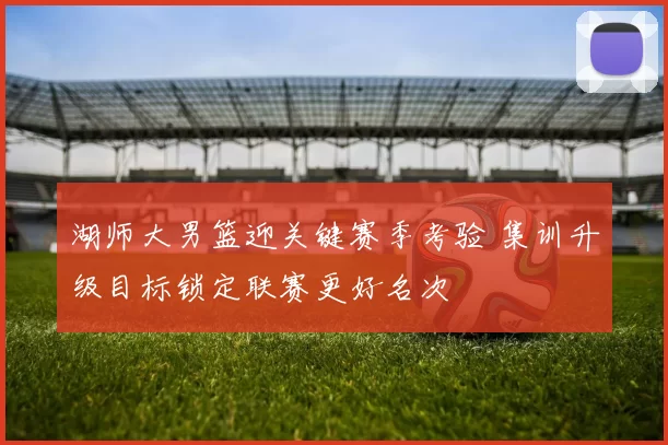 湖师大男篮迎关键赛季考验 集训升级目标锁定联赛更好名次