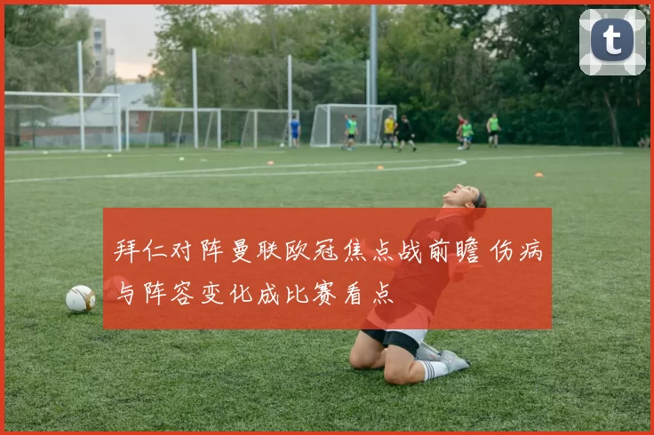 拜仁对阵曼联欧冠焦点战前瞻 伤病与阵容变化成比赛看点