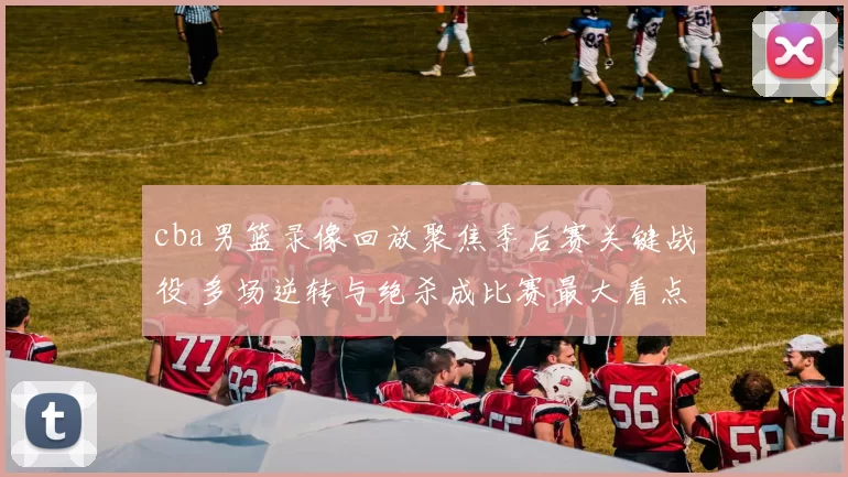 cba男篮录像回放聚焦季后赛关键战役 多场逆转与绝杀成比赛最大看点