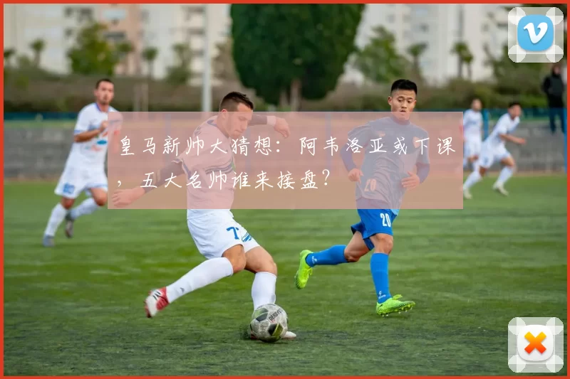 皇马新帅大猜想：阿韦洛亚或下课，五大名帅谁来接盘？