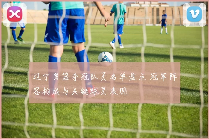 辽宁男篮夺冠队员名单盘点 冠军阵容构成与关键球员表现