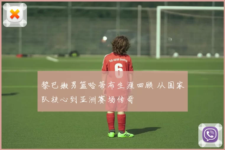 黎巴嫩男篮哈蒂布生涯回顾 从国家队核心到亚洲赛场传奇