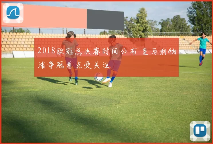 2018欧冠总决赛时间公布 皇马利物浦争冠看点受关注