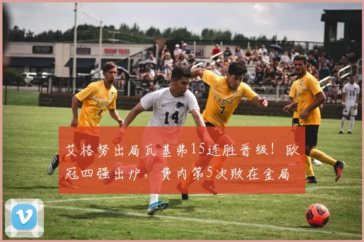 艾格努出局瓦基弗15连胜晋级！欧冠四强出炉，费内第5次败在金局