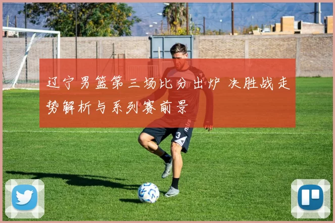 辽宁男篮第三场比分出炉 决胜战走势解析与系列赛前景