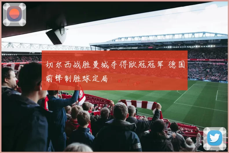 切尔西战胜曼城夺得欧冠冠军 德国前锋制胜球定局