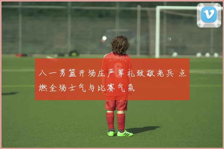 八一男篮开场庄严军礼致敬老兵 点燃全场士气与比赛气氛