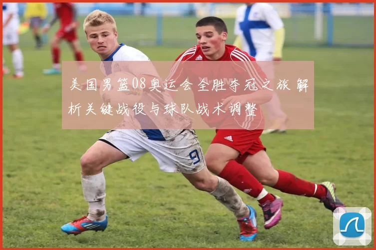 美国男篮08奥运会全胜夺冠之旅 解析关键战役与球队战术调整