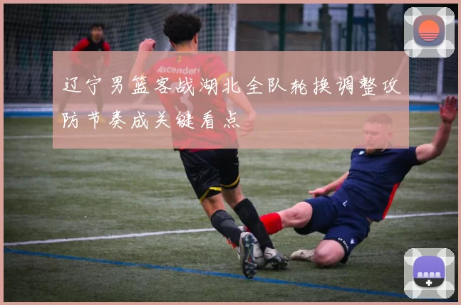 辽宁男篮客战湖北全队轮换调整攻防节奏成关键看点