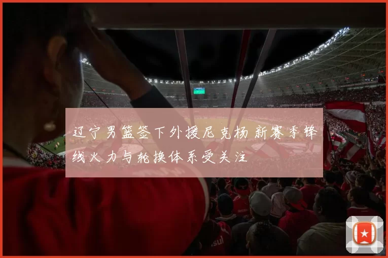 辽宁男篮签下外援尼克杨 新赛季锋线火力与轮换体系受关注