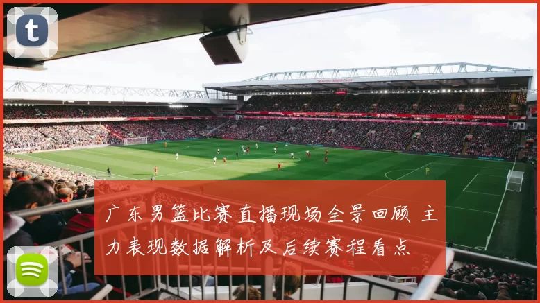 广东男篮比赛直播现场全景回顾 主力表现数据解析及后续赛程看点