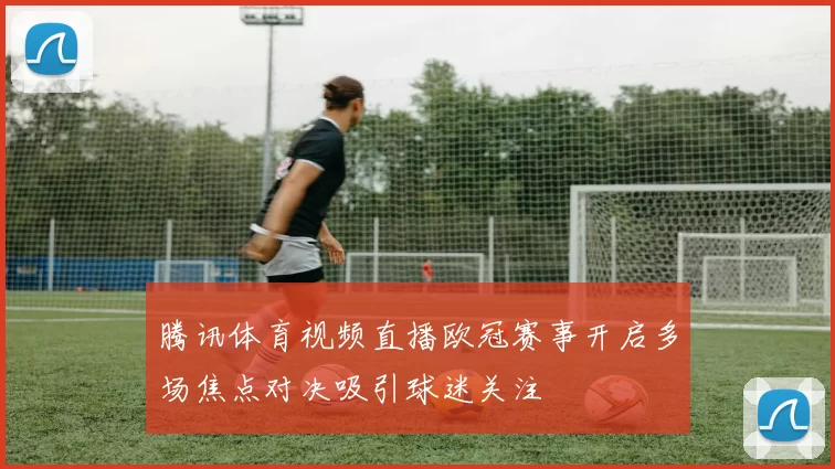 腾讯体育视频直播欧冠赛事开启多场焦点对决吸引球迷关注