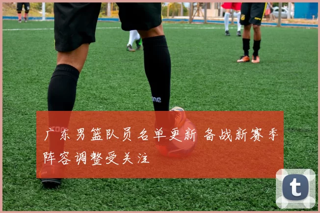 广东男篮队员名单更新 备战新赛季阵容调整受关注