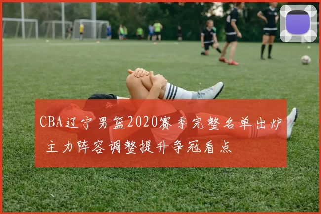 CBA辽宁男篮2020赛季完整名单出炉 主力阵容调整提升争冠看点
