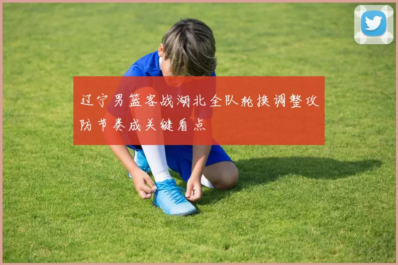 辽宁男篮客战湖北全队轮换调整攻防节奏成关键看点