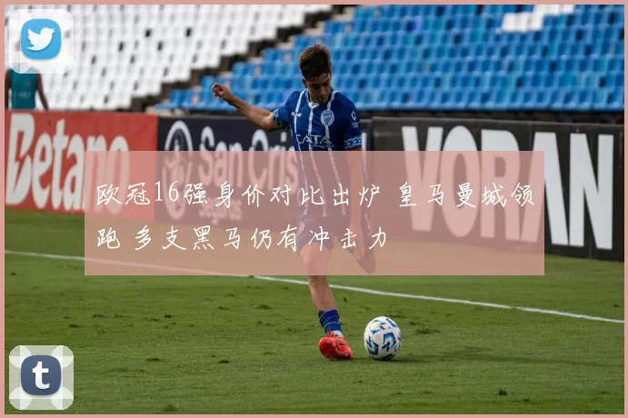 欧冠16强身价对比出炉 皇马曼城领跑 多支黑马仍有冲击力