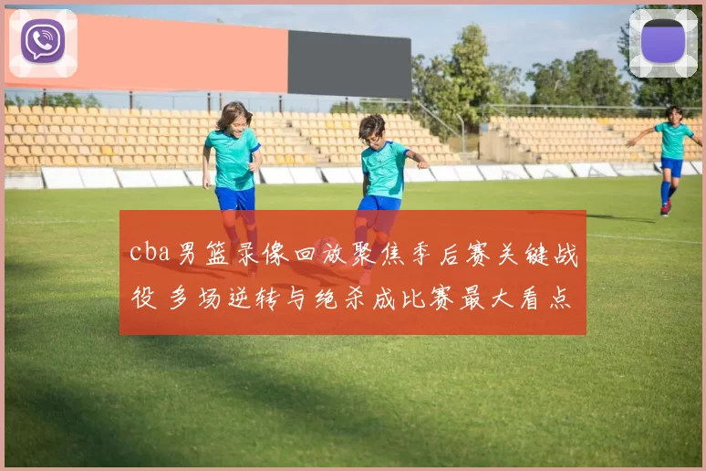 cba男篮录像回放聚焦季后赛关键战役 多场逆转与绝杀成比赛最大看点