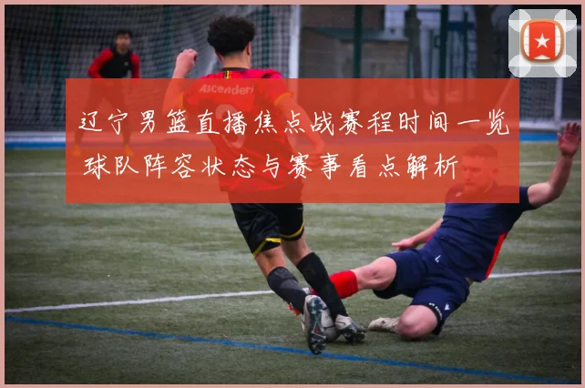 辽宁男篮直播焦点战赛程时间一览 球队阵容状态与赛事看点解析