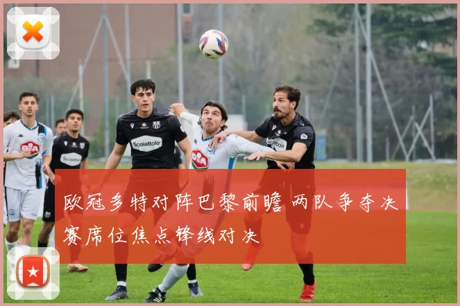 欧冠多特对阵巴黎前瞻 两队争夺决赛席位焦点锋线对决