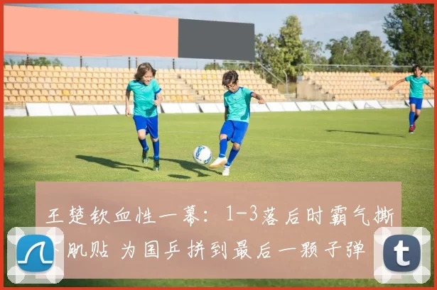 王楚钦血性一幕：1-3落后时霸气撕下肌贴 为国乒拼到最后一颗子弹