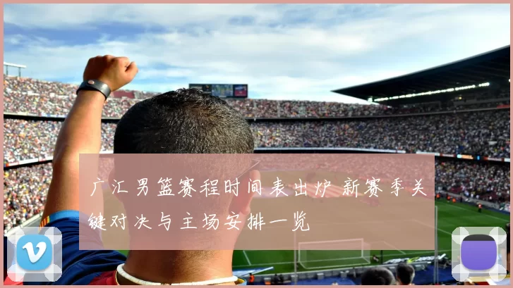 广汇男篮赛程时间表出炉 新赛季关键对决与主场安排一览