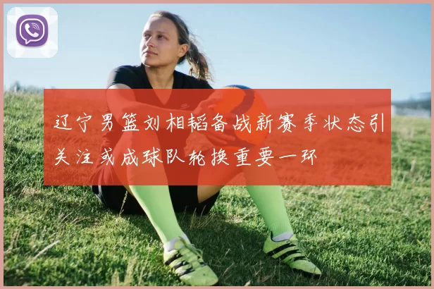 辽宁男篮刘相韬备战新赛季状态引关注或成球队轮换重要一环