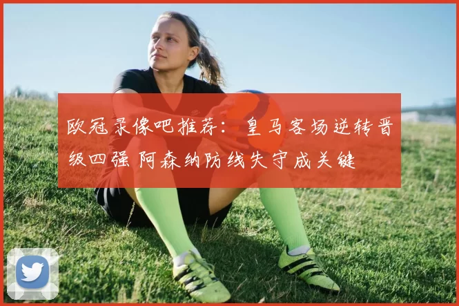 欧冠录像吧推荐：皇马客场逆转晋级四强 阿森纳防线失守成关键