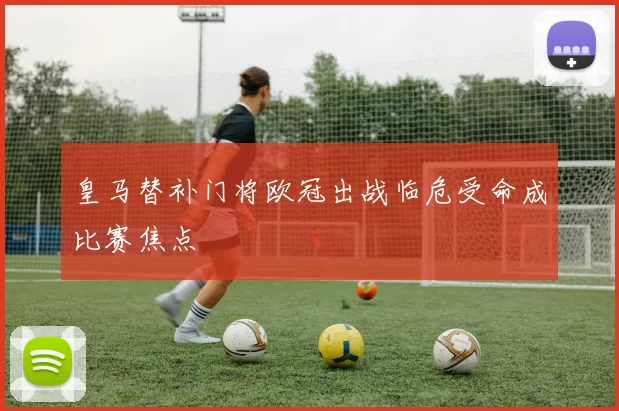 皇马替补门将欧冠出战临危受命成比赛焦点