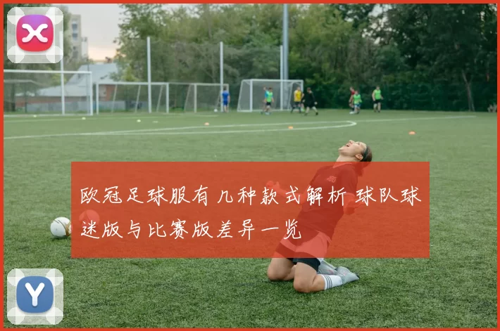 欧冠足球服有几种款式解析 球队球迷版与比赛版差异一览