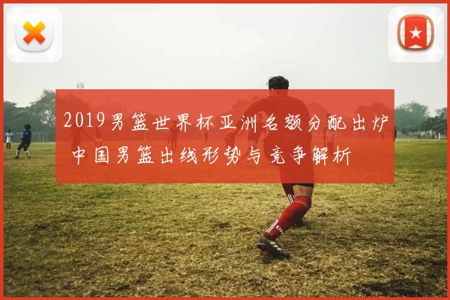 2019男篮世界杯亚洲名额分配出炉 中国男篮出线形势与竞争解析