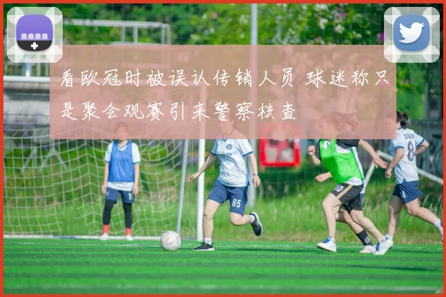 看欧冠时被误认传销人员 球迷称只是聚会观赛引来警察核查