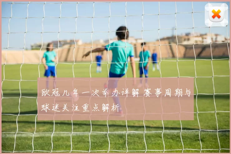 欧冠几年一次举办详解 赛事周期与球迷关注重点解析